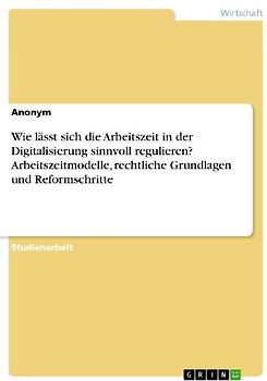 Wie lässt sich die Arbeitszeit in der Digitalisierung sinnvoll regulieren? Arbeitszeitmodelle, rechtliche Grundlagen und Reformschritte