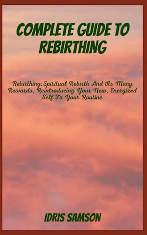 COMPLETE GUIDE TO REBIRTHING: Rebirthing: Spiritual Rebirth And Its Many Rewards, Reintroducing Your New, Energized Self To Your Routine