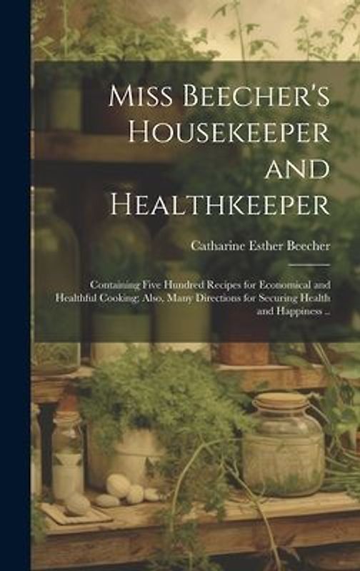 Miss Beecher's Housekeeper and Healthkeeper: Containing Five Hundred Recipes for Economical and Healthful Cooking; Also, Many Directions for Securing