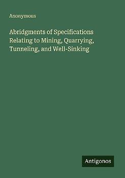 Abridgments of Specifications Relating to Mining, Quarrying, Tunneling, and Well-Sinking