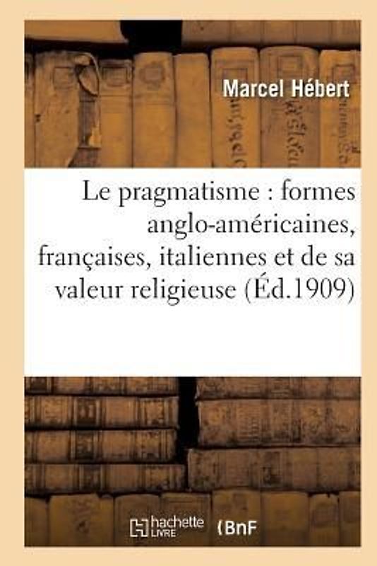 Le Pragmatisme: Étude Formes Anglo-Américaines, Françaises, Italiennes Et Valeur Religieuse 2e Éd