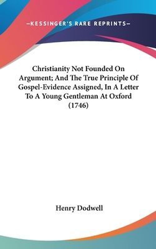 Christianity Not Founded On Argument; And The True Principle Of Gospel-Evidence Assigned, In A Letter To A Young Gentleman At Oxford (1746)