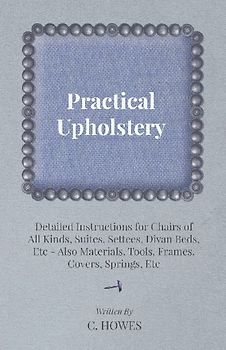 Practical Upholstery - Detailed Instructions for Chairs of All Kinds, Suites, Settees, Divan Beds, Etc - Also Materials, Tools, Frames, Covers, Spring