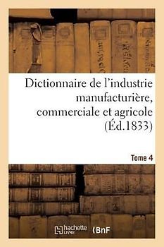 Dictionnaire de l'Industrie Manufacturière, Commerciale Et Agricole. Tome 4