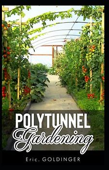 POLYTUNNEL GARDENING: Secrets to Growing Fruits and Vegetables All Year Round (The alternative to Greenhouse Gardening).
