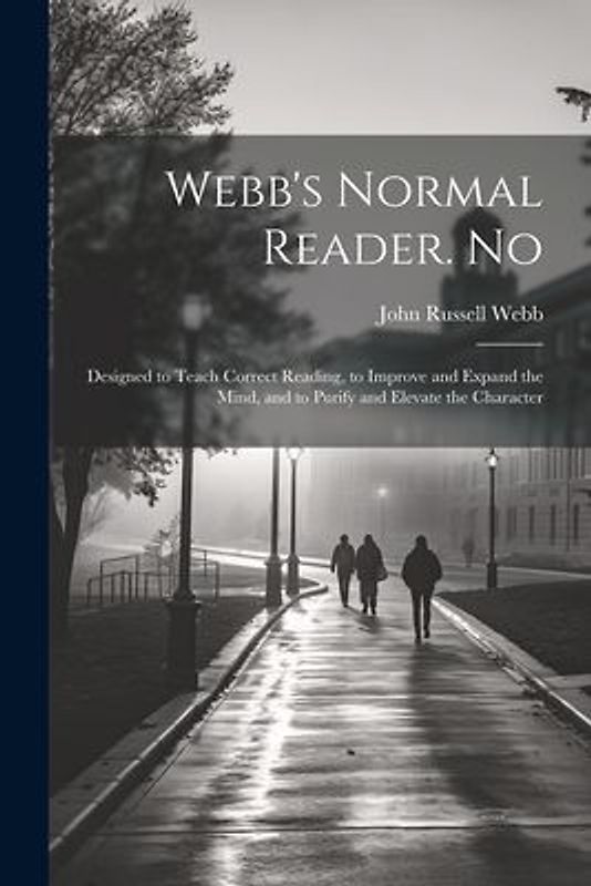Webb's Normal Reader. No: Designed to Teach Correct Reading, to Improve and Expand the Mind, and to Purify and Elevate the Character