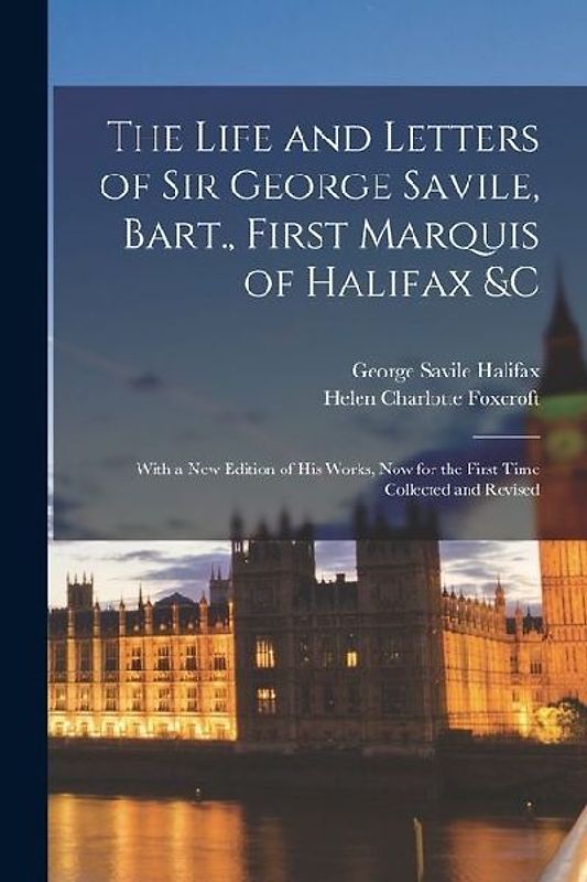The Life and Letters of Sir George Savile, Bart., First Marquis of Halifax &c: With a New Edition of His Works, Now for the First Time Collected and R