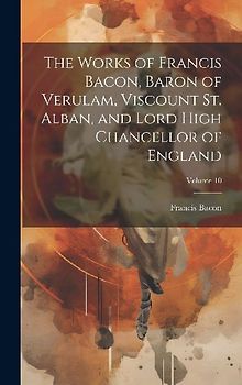 The Works of Francis Bacon, Baron of Verulam, Viscount St. Alban, and Lord High Chancellor of England; Volume 10