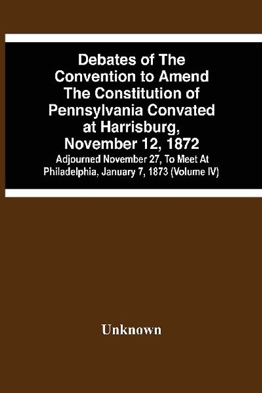 Debates Of The Convention To Amend The Constitution Of Pennsylvania Convated At Harrisburg, November 12, 1872; Adjourned November 27, To Meet At Philadelphia, January 7, 1873 (Volume Iv)