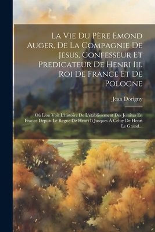 La Vie Du Père Emond Auger, De La Compagnie De Jesus, Confesseur Et Predicateur De Henri Iii. Roi De France Et De Pologne