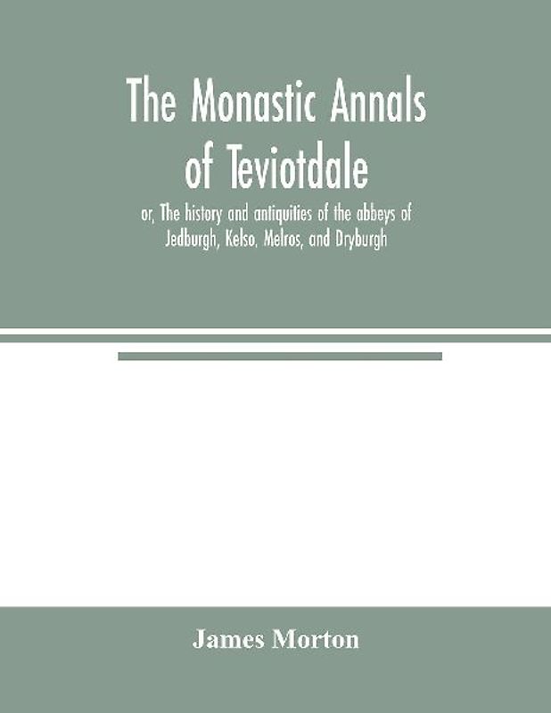 The monastic annals of Teviotdale, or, The history and antiquities of the abbeys of Jedburgh, Kelso, Melros, and Dryburgh