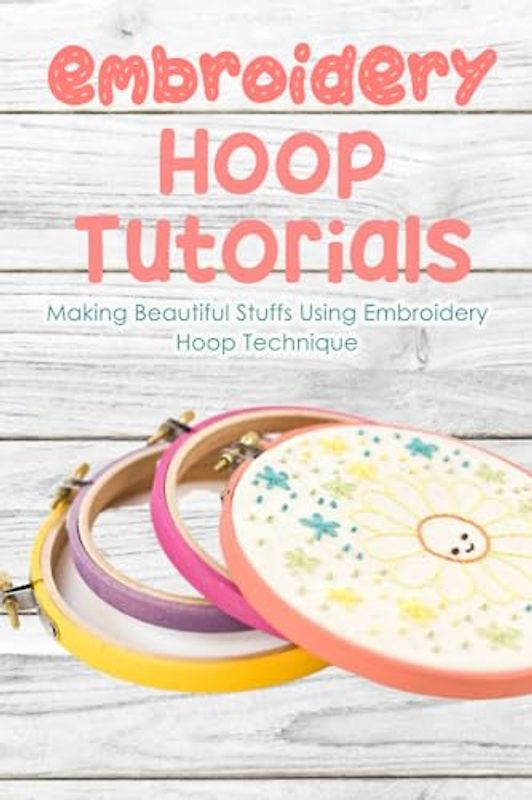 Embroidery Hoop Tutorials: Making Beautiful Stuffs Using Embroidery Hoop Technique: Embroidery Hoop Guide Book