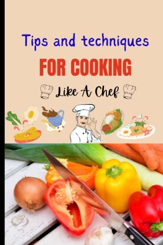 Tips And Techniques For Cooking Like A Chef: Elevate Your Cooking Game With These Chef-Approved Tips And Techniques