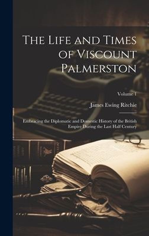 The Life and Times of Viscount Palmerston: Embracing the Diplomatic and Domestic History of the British Empire During the Last Half Century; Volume 1