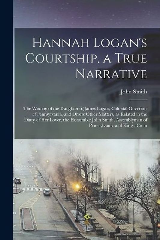 Hannah Logan's Courtship, a True Narrative; the Wooing of the Daughter of James Logan, Colonial Governor of Pennsylvania, and Divers Other Matters, as Related in the Diary of her Lover, the Honorable John Smith, Assemblyman of Pennsylvania and King's Coun