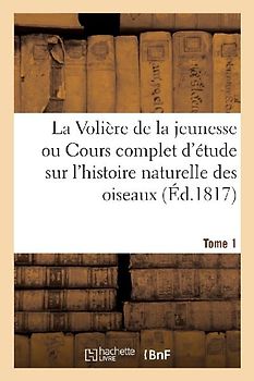La Volière de la Jeunesse Ou Cours Complet d'Étude Sur l'Histoire Naturelle Des Oiseaux. Tome 1
