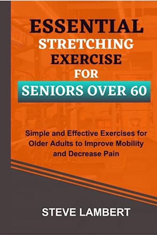 Essential Stretching Exercise For Seniors Over 60: Simple and Effective Exercises for Older Adults to Improve Mobility and Decrease Pain