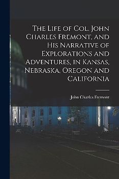 The Life of Col. John Charles Fremont, and his Narrative of Explorations and Adventures, in Kansas, Nebraska, Oregon and California