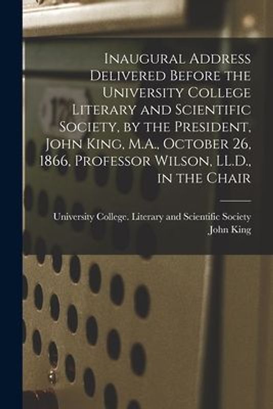 Inaugural Address Delivered Before the University College Literary and Scientific Society, by the President, John King, M.A., October 26, 1866, Profes