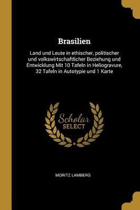 Brasilien: Land Und Leute in Ethischer, Politischer Und Volkswirtschaftlicher Beziehung Und Entwicklung Mit 10 Tafeln in Heliogra