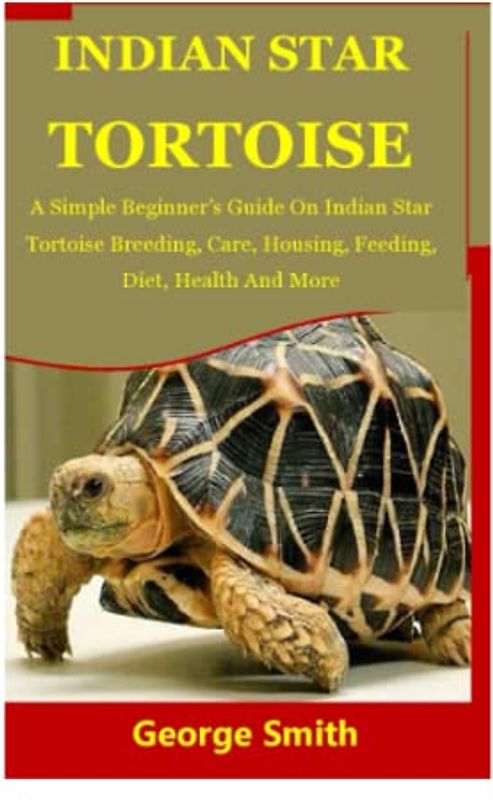 INDIAN STAR TORTOISE: A Simple Beginner’s Guide On Indian Star Tortoise Breeding, Care, Housing, Feeding, Diet, Health And More