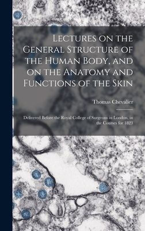 Lectures on the General Structure of the Human Body, and on the Anatomy and Functions of the Skin; Delivered Before the Royal College of Surgeons in London, in the Courses for 1823