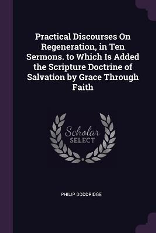 Practical Discourses On Regeneration, in Ten Sermons. to Which Is Added the Scripture Doctrine of Salvation by Grace Through Faith