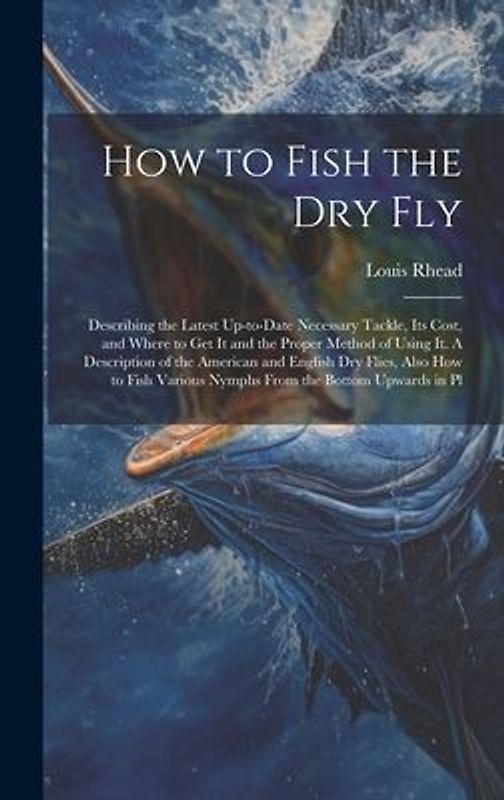 How to Fish the dry fly; Describing the Latest Up-to-date Necessary Tackle, its Cost, and Where to get it and the Proper Method of Using it. A Descrip