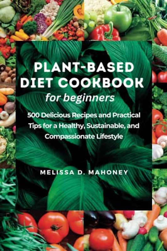 PLANT-BASED DIET COOKBOOK FOR BEGINNERS: 500 Delicious Recipes and Practical Tips for a Healthy, Sustainable, and Compassionate Lifestyle