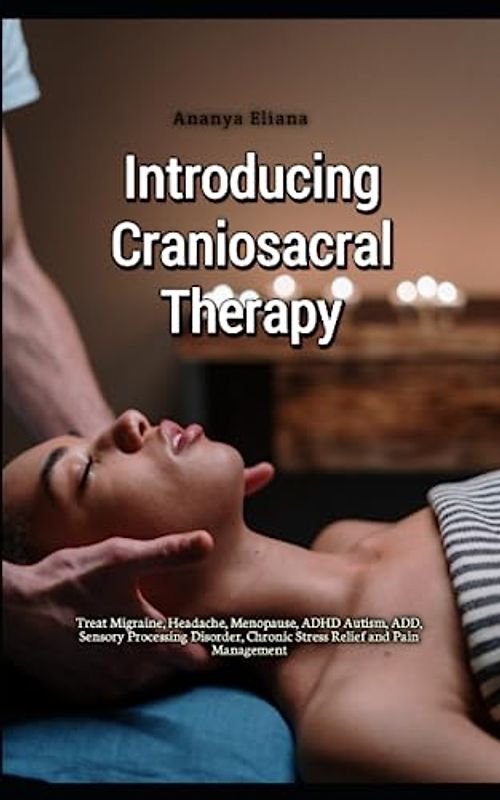 Introducing Craniosacral Therapy: Treat Migraine, Headache, Menopause, ADHD Autism, ADD, Sensory Processing Disorder, Chronic Stress Relief and Pain Management
