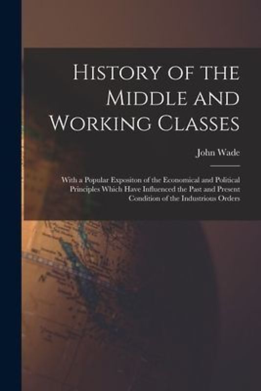 History of the Middle and Working Classes: With a Popular Expositon of the Economical and Political Principles Which Have Influenced the Past and Pres