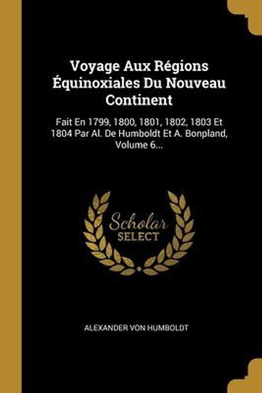 Voyage Aux Régions Équinoxiales Du Nouveau Continent: Fait En 1799, 1800, 1801, 1802, 1803 Et 1804 Par Al. De Humboldt Et A. Bonpland, Volume 6...