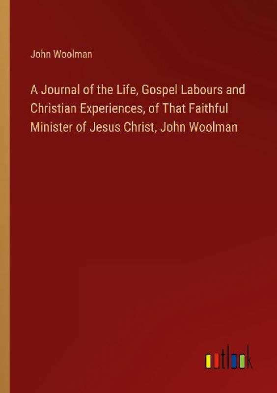 A Journal of the Life, Gospel Labours and Christian Experiences, of That Faithful Minister of Jesus Christ, John Woolman