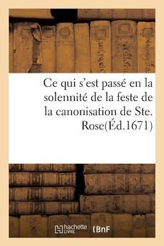 Ce Qui s'Est Passé En La Solennité de la Feste de la Canonisation de Ste. Rose, Dans Les Églises: Du Grand Couvent Des Jacobins, & de Ceux de la Rüe S