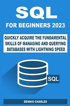 SQL FOR BEGINNERS 2023: QUICKLY ACQUIRE THE FUNDAMENTAL SKILLS OF MANAGING AND QUERYING DATABASES WITH LIGHTNING SPEED