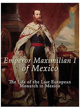 Emperor Maximilian I of Mexico: The Life of the Last European Monarch in Mexico