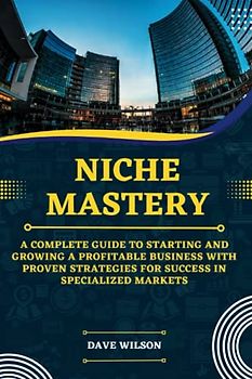 Niche Mastery: A Complete Guide to Starting and Growing a Profitable Business with Proven Strategies for Success in Specialized Markets