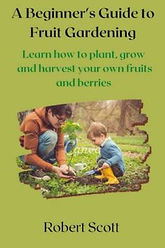 A Beginner's Guide to Fruit Gardening: Learn how to plant, grow, and harvest your own fruits and berries