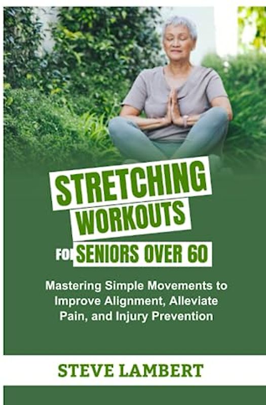 STRETCHING WORKOUTS FOR SENIORS OVER 60: Mastering Simple Movements to Improve Alignment, Alleviate Pain, and Injury Prevention