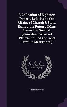A Collection of Eighteen Papers, Relating to the Affairs of Church & State, During the Reign of King James the Second. (Seventeen Whereof Written in Holland, and First Printed There.)