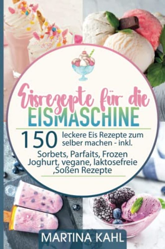 Eisrezepte für die Eismaschine: 150 leckere Eis Rezepte zum selber machen inkl. Sorbets, Parfaits, Frozen Joghurt, vegane, laktosefreie ,Soßen Rezepte