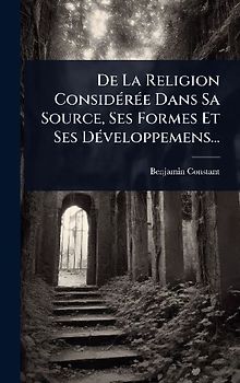 De La Religion ConsidÃ(c)rÃ(c)e Dans Sa Source, Ses Formes Et Ses DÃ(c)veloppemens...