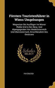 Försters Touristenführer in Wiens Umgebungen: Wegweiser Bei Ausflügen Im Wiener Walde Und in Den Berg- Und Alpengegenden Von Niederösterreich Und Ober