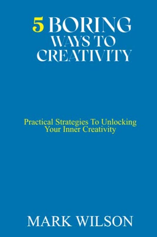 5 BORING WAYS TO CREATIVITY: Practical Strategies To Unlocking Your Inner Creativity