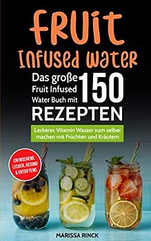 Fruit Infused Water - Das große Fruit Infused Water Buch mit 150 Rezepten: Leckeres Vitamin Wasser zum selber machen mit Früchten und Kräutern - erfrischend, lecker, gesund & entgiftend