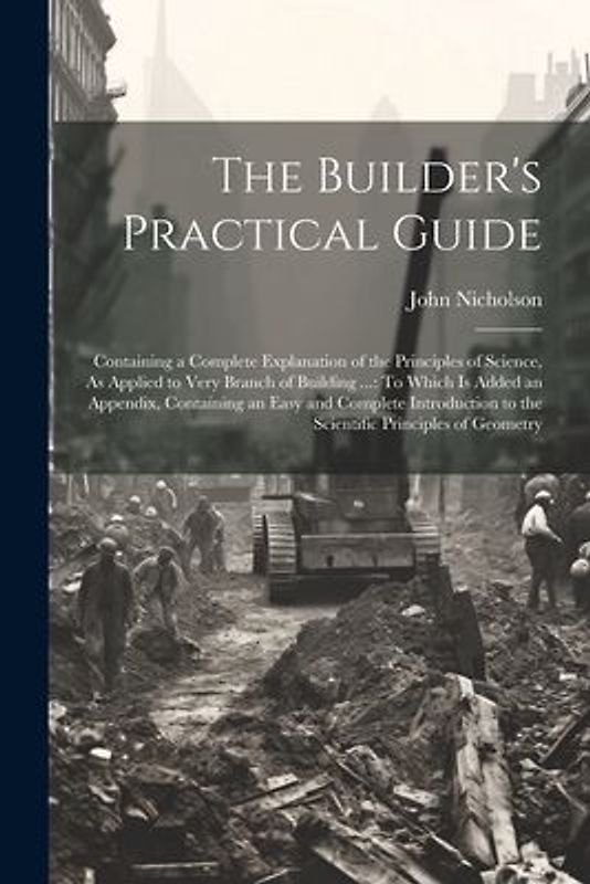The Builder's Practical Guide: Containing a Complete Explanation of the Principles of Science, As Applied to Very Branch of Building ...: To Which Is
