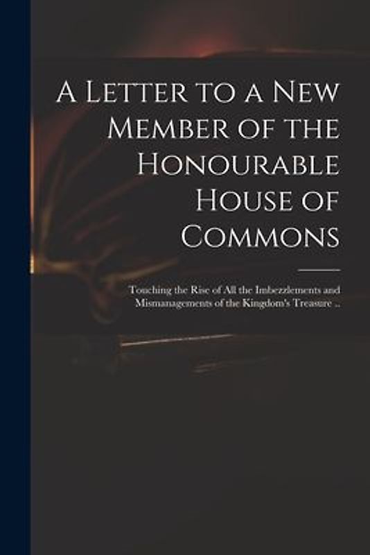 A Letter to a New Member of the Honourable House of Commons: Touching the Rise of All the Imbezzlements and Mismanagements of the Kingdom's Treasure .
