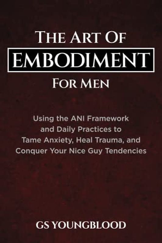 The Art of Embodiment for Men: Using the ANI Framework and Daily Practices to Tame Anxiety, Heal Trauma, and Conquer Your Nice Guy Tendencies