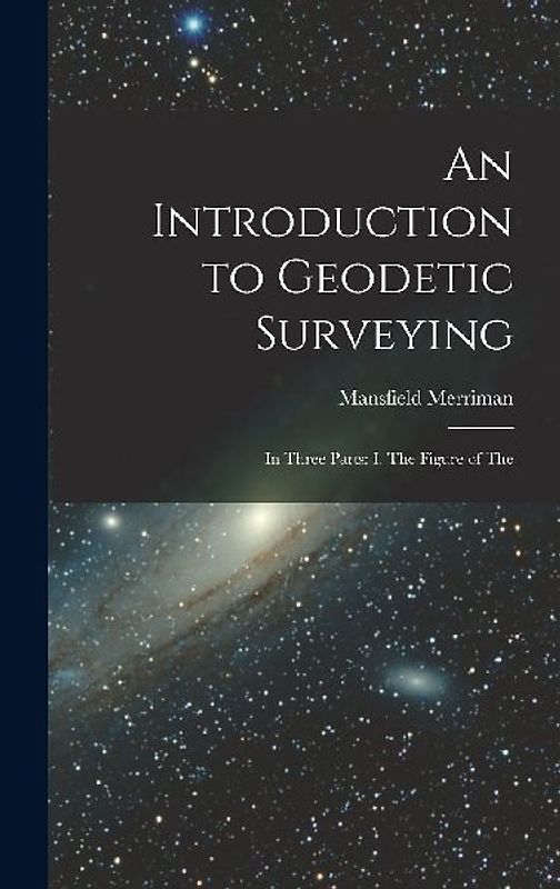 An Introduction to Geodetic Surveying: In Three Parts: I. The Figure of The