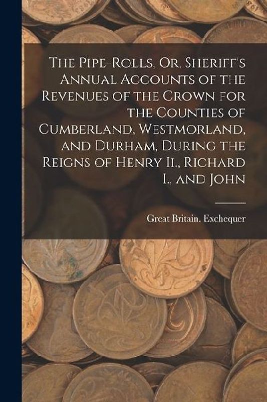 The Pipe-Rolls, Or, Sheriff's Annual Accounts of the Revenues of the Crown for the Counties of Cumberland, Westmorland, and Durham, During the Reigns